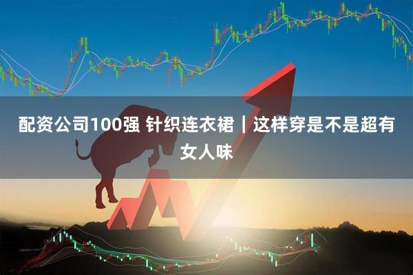 配资公司100强 针织连衣裙｜这样穿是不是超有女人味