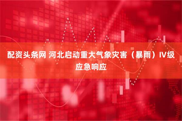 配资头条网 河北启动重大气象灾害（暴雨）Ⅳ级应急响应