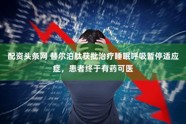 配资头条网 替尔泊肽获批治疗睡眠呼吸暂停适应症，患者终于有药可医