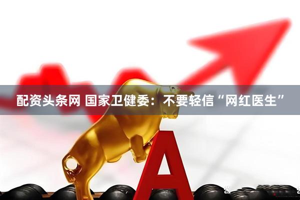 配资头条网 国家卫健委：不要轻信“网红医生”