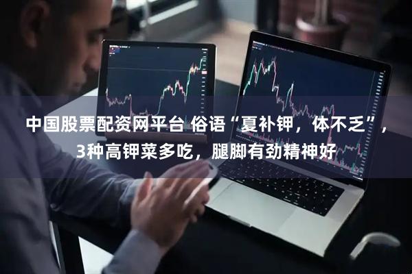 中国股票配资网平台 俗语“夏补钾，体不乏”，3种高钾菜多吃，腿脚有劲精神好