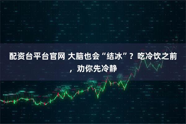 配资台平台官网 大脑也会“结冰”？吃冷饮之前，劝你先冷静