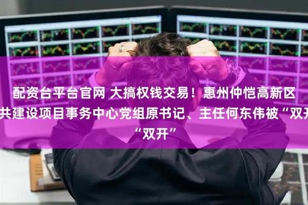 配资台平台官网 大搞权钱交易！惠州仲恺高新区公共建设项目事务中心党组原书记、主任何东伟被“双开”