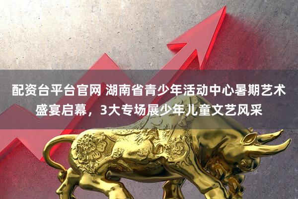 配资台平台官网 湖南省青少年活动中心暑期艺术盛宴启幕，3大专场展少年儿童文艺风采