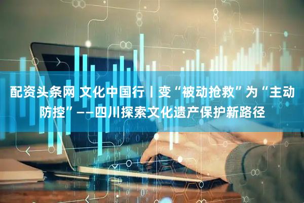 配资头条网 文化中国行丨变“被动抢救”为“主动防控”——四川探索文化遗产保护新路径