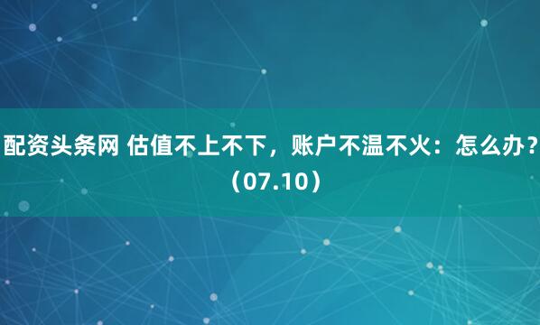配资头条网 估值不上不下，账户不温不火：怎么办？（07.10）