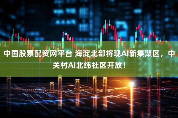 中国股票配资网平台 海淀北部将现AI新集聚区，中关村AI北纬社区开放！