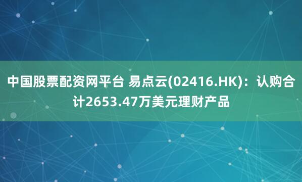 中国股票配资网平台 易点云(02416.HK)：认购合计2653.47万美元理财产品