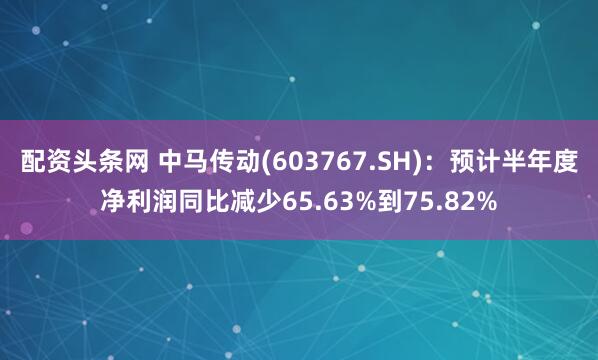 配资头条网 中马传动(603767.SH)：预计半年度净利润同比减少65.63%到75.82%