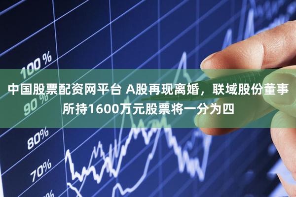中国股票配资网平台 A股再现离婚，联域股份董事所持1600万元股票将一分为四