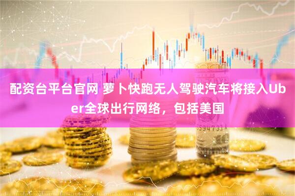 配资台平台官网 萝卜快跑无人驾驶汽车将接入Uber全球出行网络，包括美国