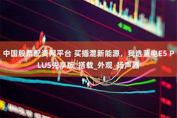中国股票配资网平台 买插混新能源，我选蓝电E5 PLUS先享版_搭载_外观_扬声器