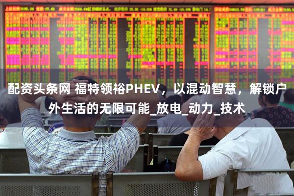 配资头条网 福特领裕PHEV，以混动智慧，解锁户外生活的无限可能_放电_动力_技术