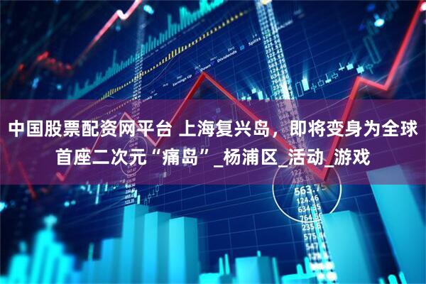 中国股票配资网平台 上海复兴岛，即将变身为全球首座二次元“痛岛”_杨浦区_活动_游戏