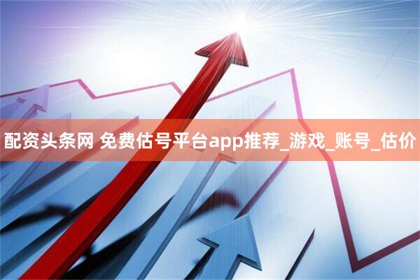 配资头条网 免费估号平台app推荐_游戏_账号_估价