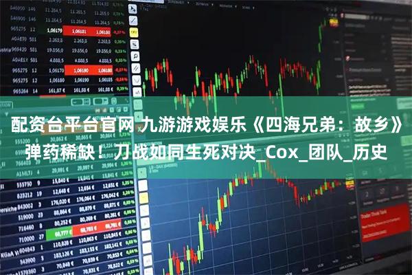 配资台平台官网 九游游戏娱乐《四海兄弟：故乡》弹药稀缺！刀战如同生死对决_Cox_团队_历史