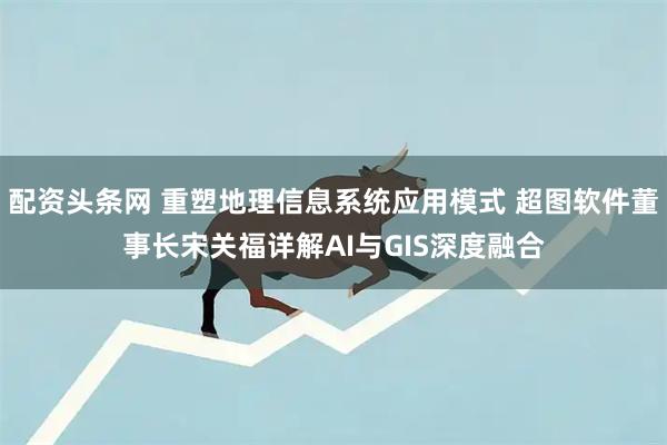 配资头条网 重塑地理信息系统应用模式 超图软件董事长宋关福详解AI与GIS深度融合