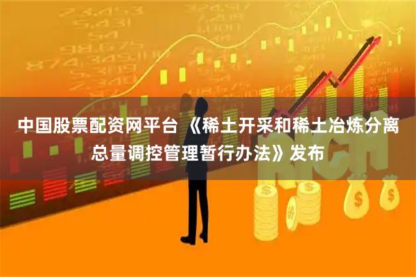 中国股票配资网平台 《稀土开采和稀土冶炼分离总量调控管理暂行办法》发布