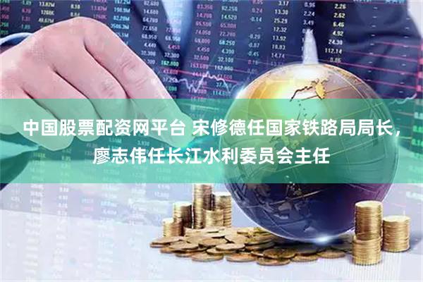 中国股票配资网平台 宋修德任国家铁路局局长，廖志伟任长江水利委员会主任