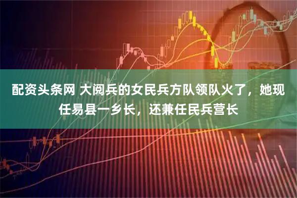 配资头条网 大阅兵的女民兵方队领队火了，她现任易县一乡长，还兼任民兵营长