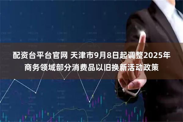 配资台平台官网 天津市9月8日起调整2025年商务领域部分消费品以旧换新活动政策