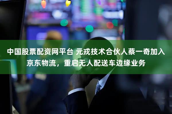 中国股票配资网平台 元戎技术合伙人蔡一奇加入京东物流，重启无人配送车边缘业务