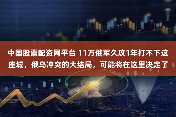 中国股票配资网平台 11万俄军久攻1年打不下这座城，俄乌冲突的大结局，可能将在这里决定了
