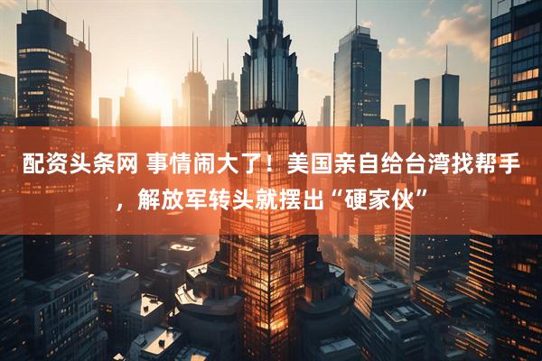 配资头条网 事情闹大了！美国亲自给台湾找帮手，解放军转头就摆出“硬家伙”