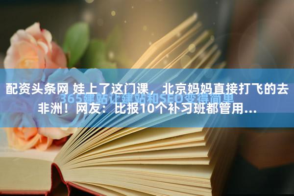 配资头条网 娃上了这门课，北京妈妈直接打飞的去非洲！网友：比报10个补习班都管用...