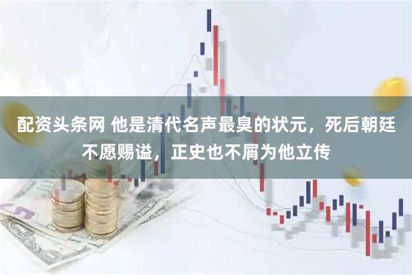 配资头条网 他是清代名声最臭的状元，死后朝廷不愿赐谥，正史也不屑为他立传
