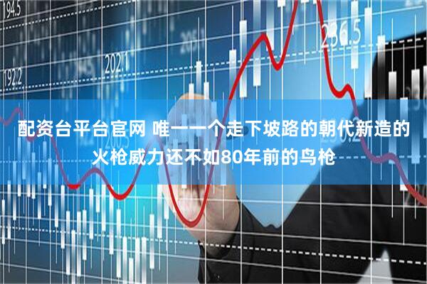 配资台平台官网 唯一一个走下坡路的朝代新造的火枪威力还不如80年前的鸟枪