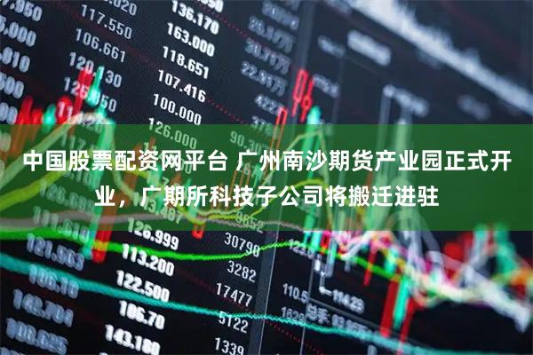 中国股票配资网平台 广州南沙期货产业园正式开业，广期所科技子公司将搬迁进驻