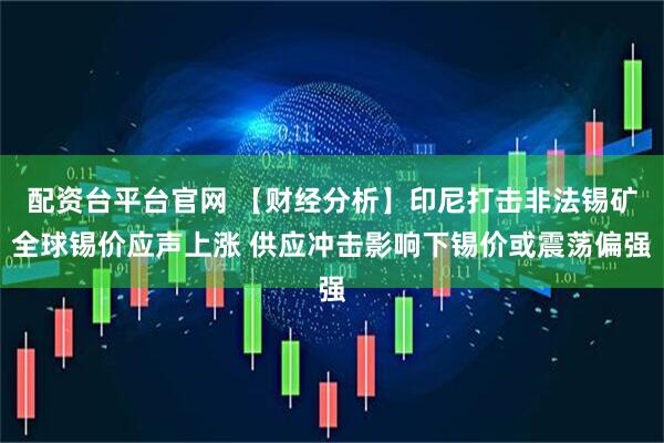 配资台平台官网 【财经分析】印尼打击非法锡矿全球锡价应声上涨 供应冲击影响下锡价或震荡偏强