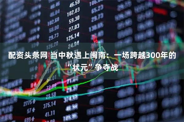 配资头条网 当中秋遇上闽南：一场跨越300年的“状元”争夺战